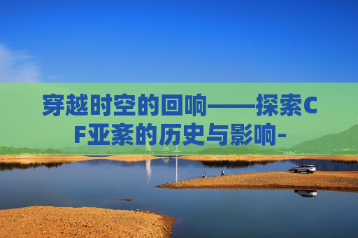 穿越时空的回响——探索CF亚紊的历史与影响- 穿越时空的回响——探索CF亚紊的历史与影响-