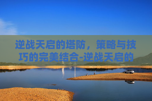 逆战天启的塔防,策略与技巧的完美结合-逆战天启的塔防怎么用啊 逆战天启的塔防,策略与技巧的完美结合-逆战天启的塔防怎么用啊