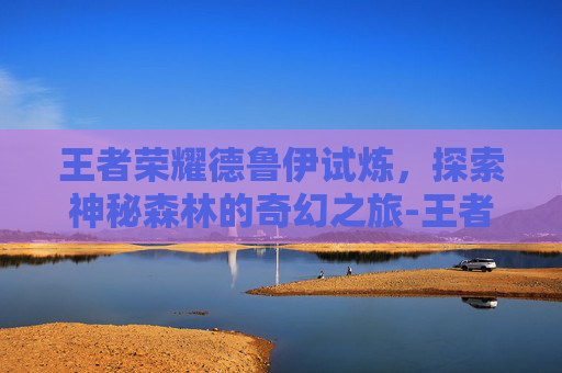 王者荣耀德鲁伊试炼，探索神秘森林的奇幻之旅-王者荣耀德鲁伊试炼怎么过