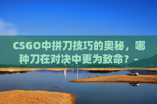 CSGO中拼刀技巧的奥秘,哪种刀在对决中更为致命?-csgo拼刀里什么刀厉害一点 CSGO中拼刀技巧的奥秘,哪种刀在对决中更为致命?-csgo拼刀里什么刀厉害一点