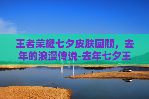 王者荣耀七夕皮肤回顾，去年的浪漫传说-去年七夕王者荣耀皮肤返场了吗