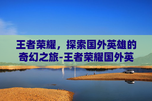 王者荣耀，探索国外英雄的奇幻之旅-王者荣耀国外英雄有哪些