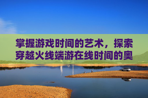 掌握游戏时间的艺术,探索穿越火线端游在线时间的奥秘-cf端游在线时间查询官网 掌握游戏时间的艺术,探索穿越火线端游在线时间的奥秘-cf端游在线时间查询官网