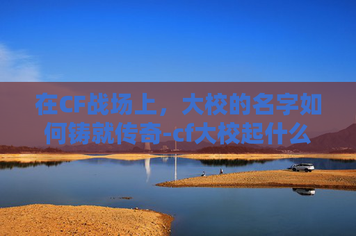 在CF战场上，大校的名字如何铸就传奇-cf大校起什么名字好听