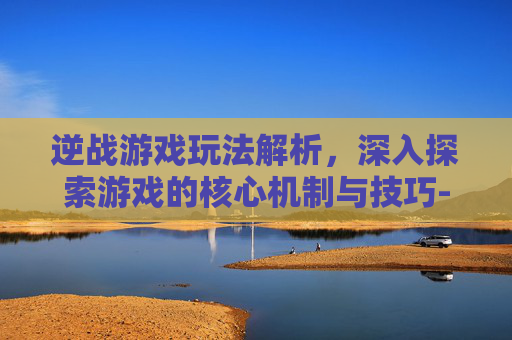 逆战游戏玩法解析，深入探索游戏的核心机制与技巧-逆战游戏玩法介绍