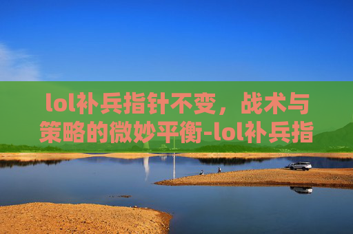lol补兵指针不变，战术与策略的微妙平衡-lol补兵指针不变怎么回事