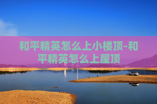 和平精英怎么上小楼顶-和平精英怎么上屋顶 和平精英怎么上小楼顶-和平精英怎么上屋顶