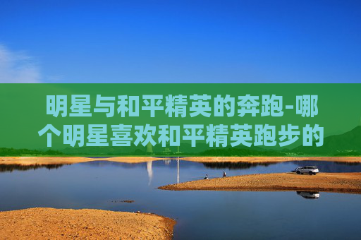 明星与和平精英的奔跑-哪个明星喜欢和平精英跑步的