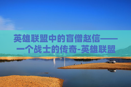 英雄联盟中的盲僧赵信——一个战士的传奇-英雄联盟赵信和盲僧谁厉害
