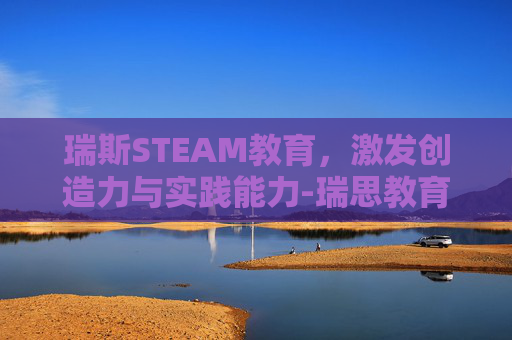 瑞斯STEAM教育,激发创造力与实践能力-瑞思教育 瑞斯STEAM教育,激发创造力与实践能力-瑞思教育