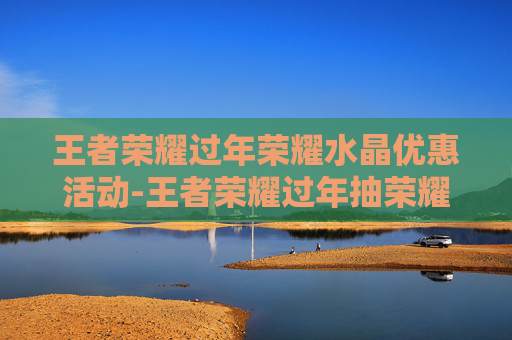 王者荣耀过年荣耀水晶优惠活动-王者荣耀过年抽荣耀水晶有折扣