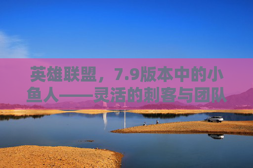 英雄联盟,7.9版本中的小鱼人——灵活的刺客与团队的守护者-英雄联盟小鱼 英雄联盟,7.9版本中的小鱼人——灵活的刺客与团队的守护者-英雄联盟小鱼