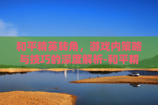 和平精英转角,游戏内策略与技巧的深度解析-和平精英转角滑动太快怎么调 和平精英转角,游戏内策略与技巧的深度解析-和平精英转角滑动太快怎么调