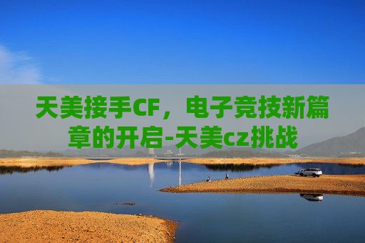 天美接手CF,电子竞技新篇章的开启-天美cz挑战 天美接手CF,电子竞技新篇章的开启-天美cz挑战