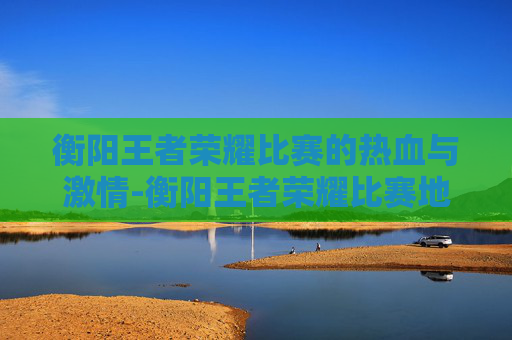 衡阳王者荣耀比赛的热血与激情-衡阳王者荣耀比赛地点 衡阳王者荣耀比赛的热血与激情-衡阳王者荣耀比赛地点