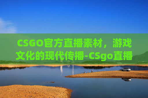 CSGO官方直播素材,游戏文化的现代传播-CSgo直播 CSGO官方直播素材,游戏文化的现代传播-CSgo直播