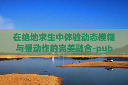 在绝地求生中体验动态模糊与慢动作的完美融合-pubg动态模糊开好还是关好 在绝地求生中体验动态模糊与慢动作的完美融合-pubg动态模糊开好还是关好